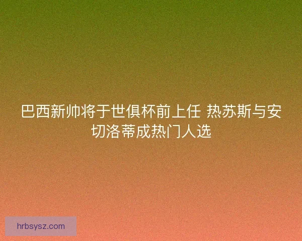 巴西新帅将于世俱杯前上任 热苏斯与安切洛蒂成热门人选 巴西新帅将于世俱杯前上任 热苏斯与安切洛蒂成热门人选
