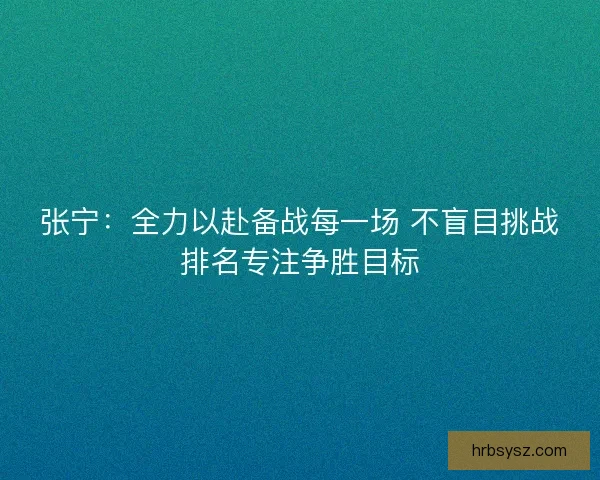 张宁：全力以赴备战每一场 不盲目挑战排名专注争胜目标