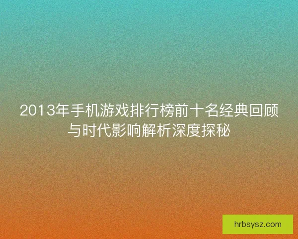 2013年手机游戏排行榜前十名经典回顾与时代影响解析深度探秘
