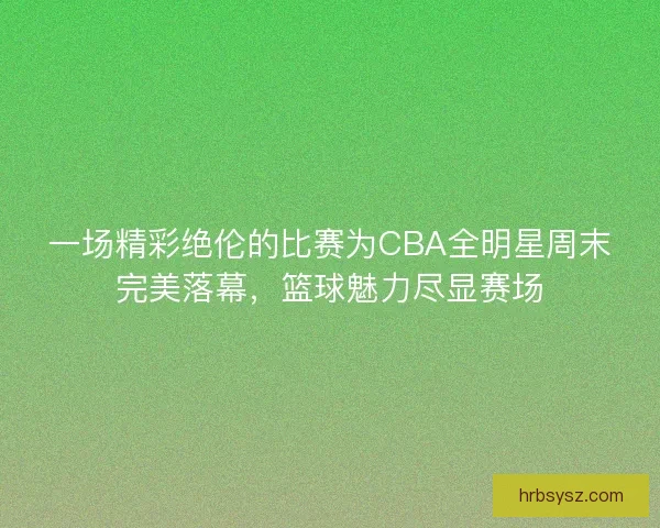 一场精彩绝伦的比赛为CBA全明星周末完美落幕，篮球魅力尽显赛场