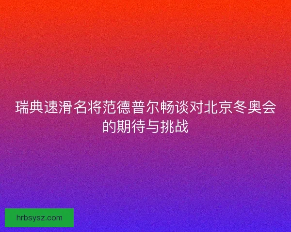 瑞典速滑名将范德普尔畅谈对北京冬奥会的期待与挑战 瑞典速滑名将范德普尔畅谈对北京冬奥会的期待与挑战