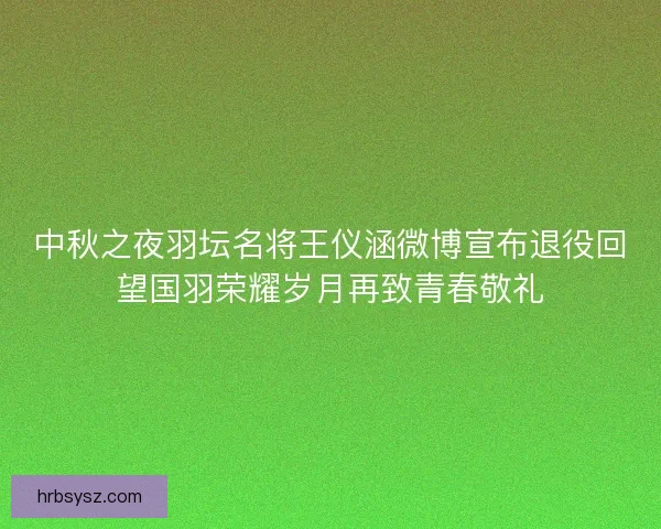 中秋之夜羽坛名将王仪涵微博宣布退役回望国羽荣耀岁月再致青春敬礼