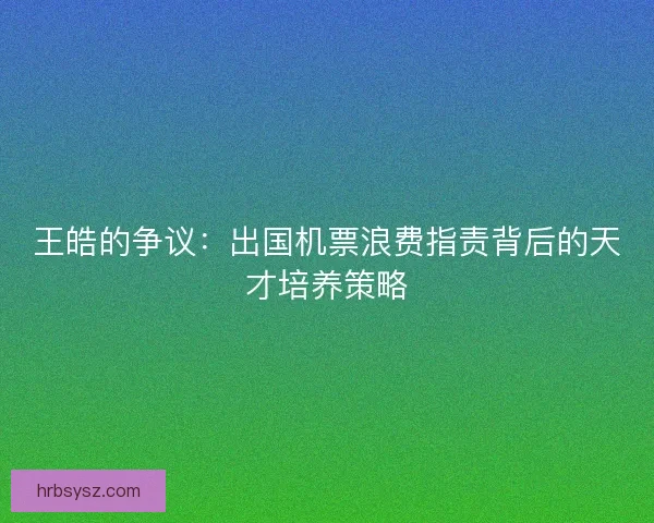 王皓的争议：出国机票浪费指责背后的天才培养策略