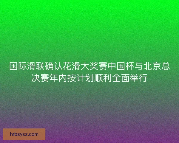 国际滑联确认花滑大奖赛中国杯与北京总决赛年内按计划顺利全面举行