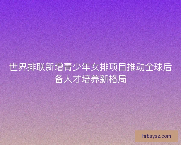 世界排联新增青少年女排项目推动全球后备人才培养新格局