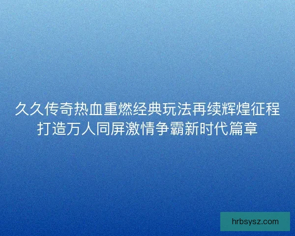 久久传奇热血重燃经典玩法再续辉煌征程打造万人同屏激情争霸新时代篇章