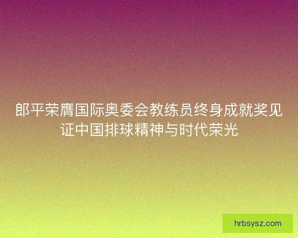 郎平荣膺国际奥委会教练员终身成就奖见证中国排球精神与时代荣光